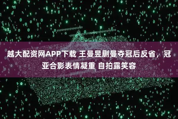 越大配资网APP下载 王曼昱蒯曼夺冠后反省，冠亚合影表情凝重 自拍露笑容