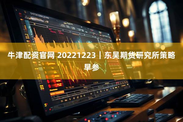 牛津配资官网 20221223｜东吴期货研究所策略早参