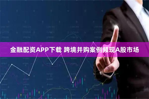 金融配资APP下载 跨境并购案例频现A股市场