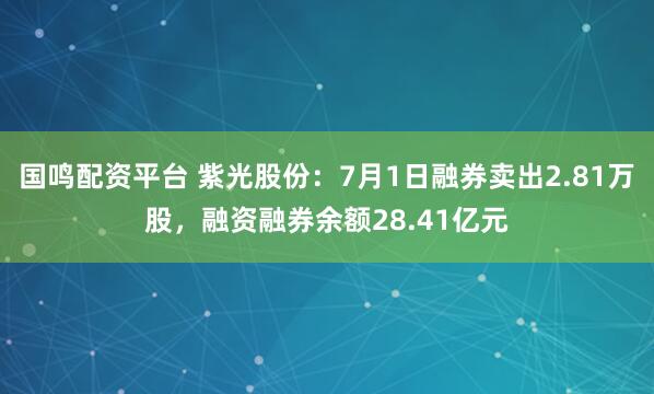 国鸣配资平台 紫光股份：7月1日融券卖出2.81万股，融资融券余额28.41亿元