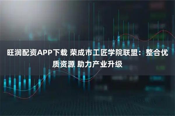 旺润配资APP下载 荣成市工匠学院联盟：整合优质资源 助力产业升级