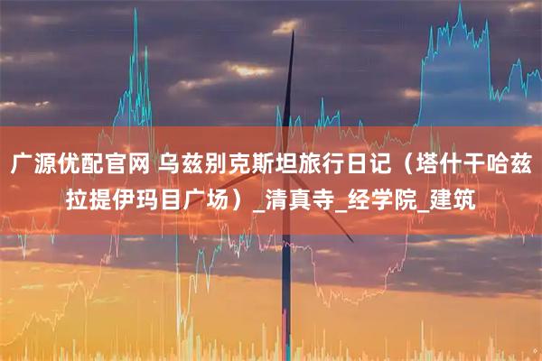 广源优配官网 乌兹别克斯坦旅行日记（塔什干哈兹拉提伊玛目广场）_清真寺_经学院_建筑