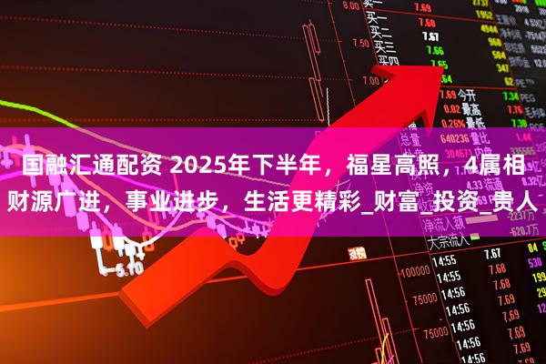 国融汇通配资 2025年下半年，福星高照，4属相财源广进，事业进步，生活更精彩_财富_投资_贵人
