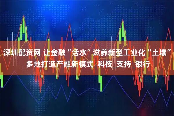 深圳配资网 让金融“活水”滋养新型工业化“土壤” 多地打造产融新模式_科技_支持_银行