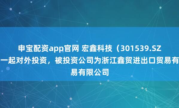 申宝配资app官网 宏鑫科技（301539.SZ）新增一起对外投资，被投资公司为浙江鑫贸进出口贸易有限公司