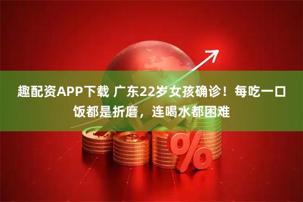 趣配资APP下载 广东22岁女孩确诊！每吃一口饭都是折磨，连喝水都困难