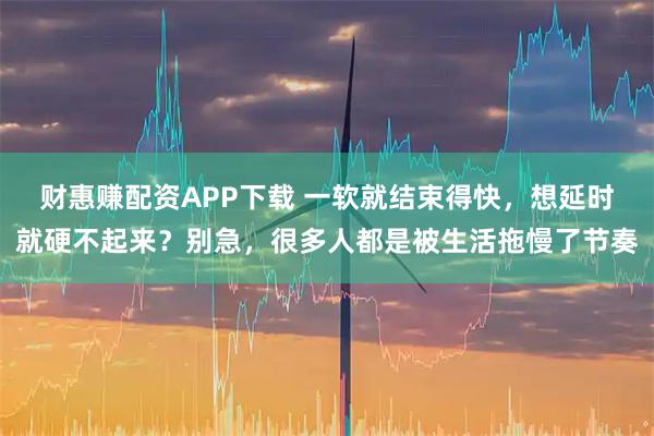 财惠赚配资APP下载 一软就结束得快，想延时就硬不起来？别急，很多人都是被生活拖慢了节奏