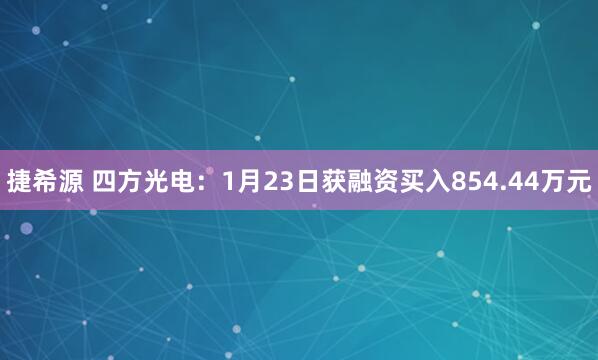 捷希源 四方光电：1月23日获融资买入854.44万元