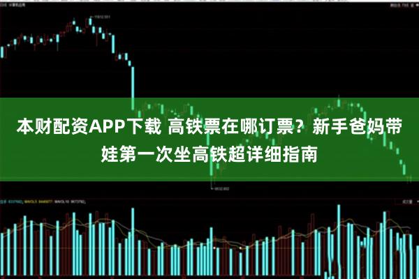 本财配资APP下载 高铁票在哪订票？新手爸妈带娃第一次坐高铁超详细指南