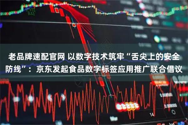 老品牌速配官网 以数字技术筑牢“舌尖上的安全防线”：京东发起食品数字标签应用推广联合倡议
