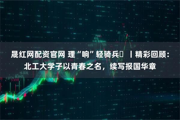 晟红网配资官网 理“响”轻骑兵⑮丨精彩回顾：北工大学子以青春之名，续写报国华章