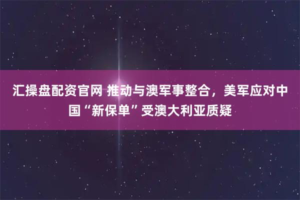 汇操盘配资官网 推动与澳军事整合，美军应对中国“新保单”受澳大利亚质疑