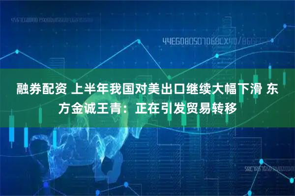 融券配资 上半年我国对美出口继续大幅下滑 东方金诚王青：正在引发贸易转移