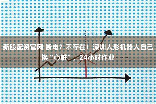 新股配资官网 断电？不存在！深圳人形机器人自己换“心脏”，24小时作业