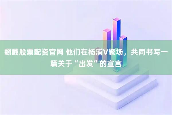 翻翻股票配资官网 他们在杨浦V聚场，共同书写一篇关于“出发”的宣言