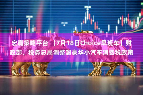 宏赢策略平台 【7月18日Choice早班车】财政部、税务总局调整超豪华小汽车消费税政策