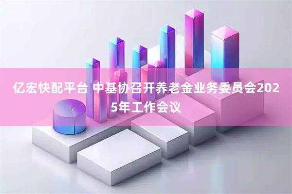 亿宏快配平台 中基协召开养老金业务委员会2025年工作会议