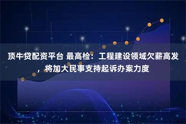 顶牛贷配资平台 最高检：工程建设领域欠薪高发，将加大民事支持起诉办案力度