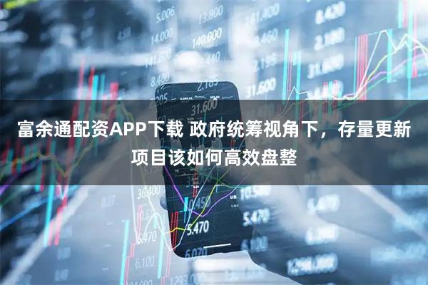 富余通配资APP下载 政府统筹视角下，存量更新项目该如何高效盘整