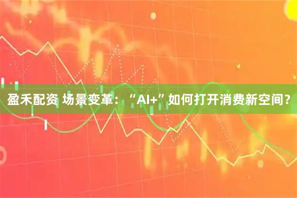 盈禾配资 场景变革：“AI+”如何打开消费新空间？