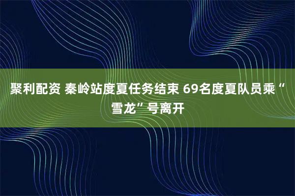 聚利配资 秦岭站度夏任务结束 69名度夏队员乘“雪龙”号离开