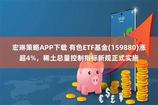 宏琳策略APP下载 有色ETF基金(159880)涨超4%，稀土总量控制指标新规正式实施