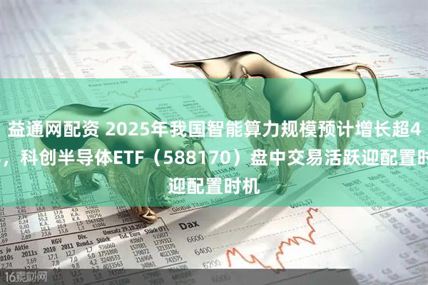 益通网配资 2025年我国智能算力规模预计增长超40%，科创半导体ETF（588170）盘中交易活跃迎配置时机