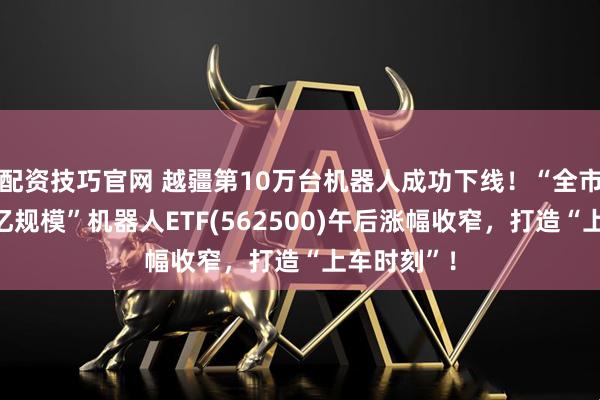 配资技巧官网 越疆第10万台机器人成功下线！“全市场唯一百亿规模”机器人ETF(562500)午后涨幅收窄，打造“上车时刻”！
