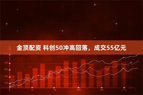金顶配资 科创50冲高回落，成交55亿元