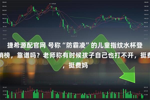 捷希源配官网 号称“防霸凌”的儿童指纹水杯登热销榜，靠谱吗？老师称有时候孩子自己也打不开，挺费妈
