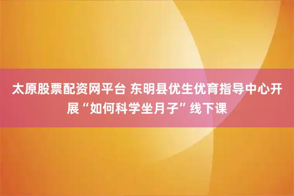 太原股票配资网平台 东明县优生优育指导中心开展“如何科学坐月子”线下课