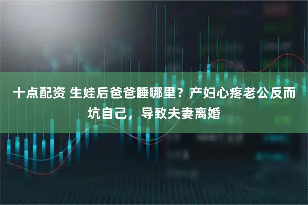 十点配资 生娃后爸爸睡哪里？产妇心疼老公反而坑自己，导致夫妻离婚