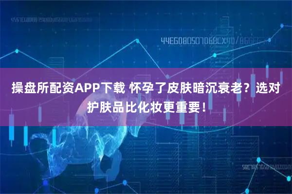 操盘所配资APP下载 怀孕了皮肤暗沉衰老？选对护肤品比化妆更重要！