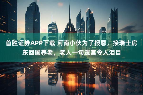 首胜证券APP下载 河南小伙为了报恩，接瑞士房东回国养老，老人一句遗言令人泪目
