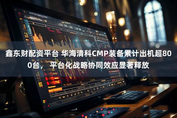 鑫东财配资平台 华海清科CMP装备累计出机超800台， 平台化战略协同效应显著释放