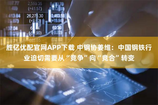 胜亿优配官网APP下载 中钢协姜维：中国钢铁行业迫切需要从“竞争”向“竞合”转变