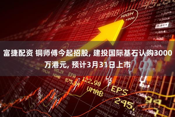 富捷配资 铜师傅今起招股, 建投国际基石认购3000万港元, 预计3月31日上市