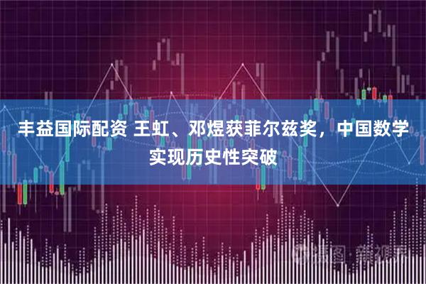 丰益国际配资 王虹、邓煜获菲尔兹奖，中国数学实现历史性突破